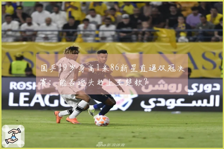 国乒19岁身高1米86新星直逼双冠决赛：能否迎头赶上王楚钦？