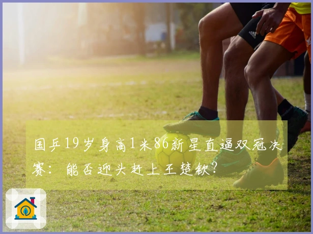 国乒19岁身高1米86新星直逼双冠决赛：能否迎头赶上王楚钦？
