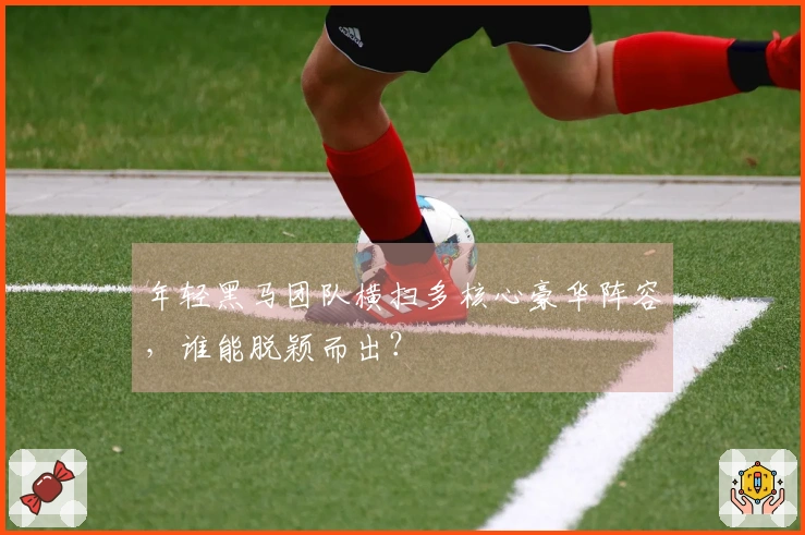 年轻黑马团队横扫多核心豪华阵容，谁能脱颖而出？