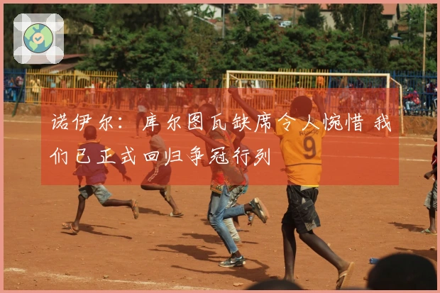 诺伊尔：库尔图瓦缺席令人惋惜 我们已正式回归争冠行列