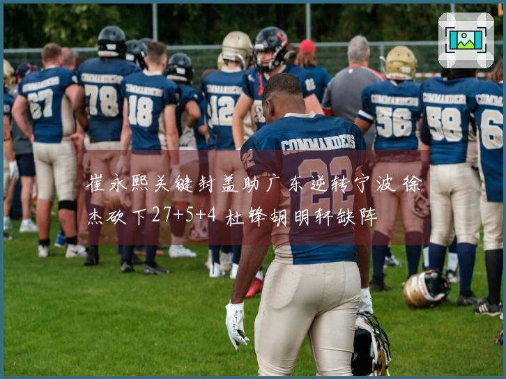 崔永熙关键封盖助广东逆转宁波 徐杰砍下27+5+4 杜锋胡明轩缺阵