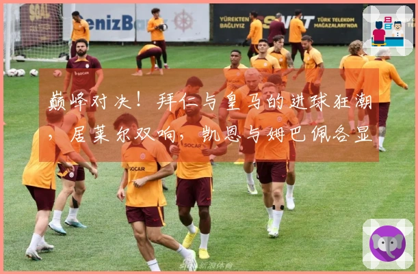 巅峰对决！拜仁与皇马的进球狂潮，居莱尔双响，凯恩与姆巴佩各显神通