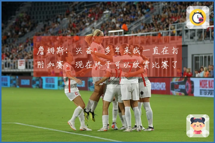 詹姆斯：兴奋，多年来我一直在打附加赛，现在终于可以欣赏比赛了