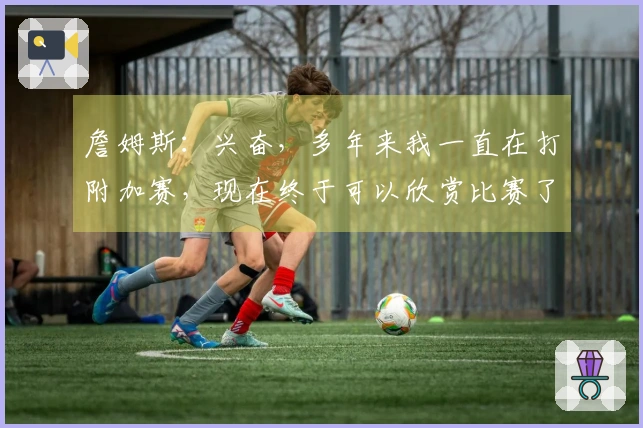 詹姆斯：兴奋，多年来我一直在打附加赛，现在终于可以欣赏比赛了