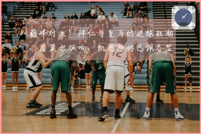 巅峰对决！拜仁与皇马的进球狂潮，居莱尔双响，凯恩与姆巴佩各显神通