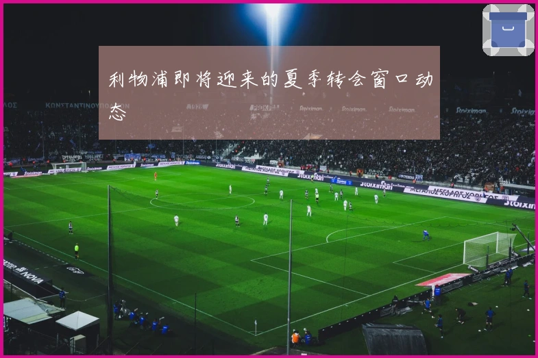 利物浦即将迎来的夏季转会窗口动态